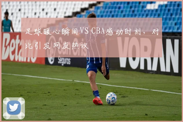 足球暖心瞬间VS CBA感动时刻，对比引发网友热议