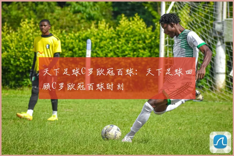 天下足球C罗欧冠百球：天下足球回顾C罗欧冠百球时刻