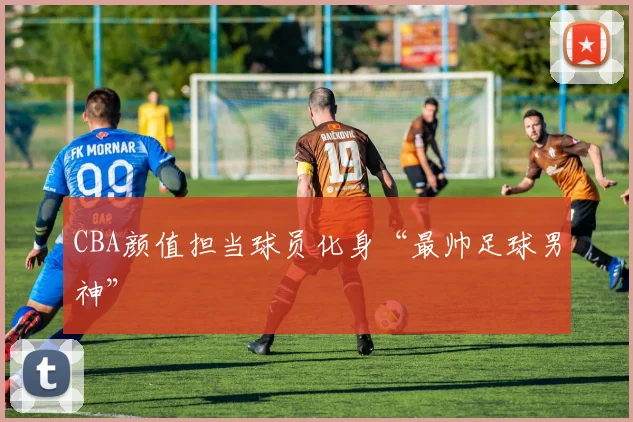 CBA颜值担当球员化身“最帅足球男神”