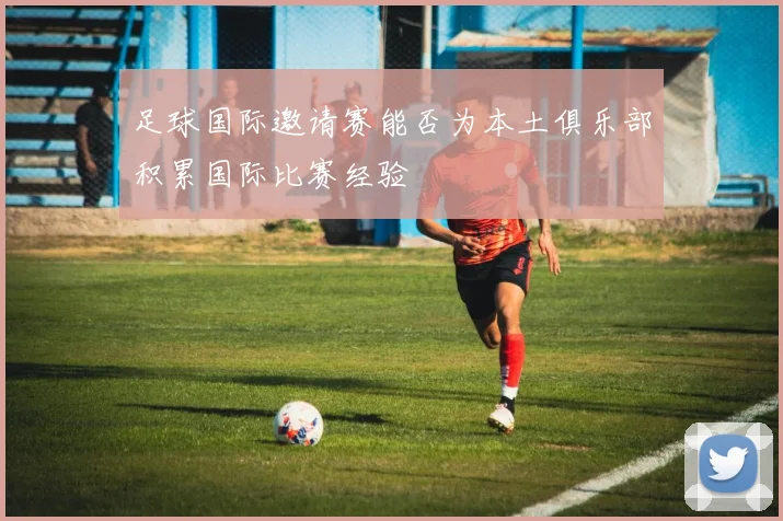 足球国际邀请赛能否为本土俱乐部积累国际比赛经验