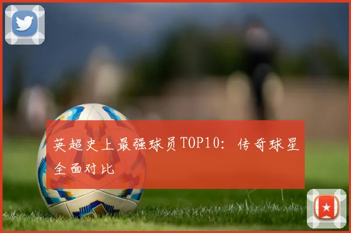 英超史上最强球员TOP10：传奇球星全面对比